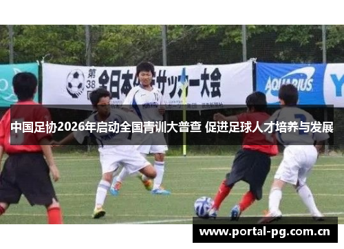 中国足协2026年启动全国青训大普查 促进足球人才培养与发展 中国足协2026年启动全国青训大普查 促进足球人才培养与发展